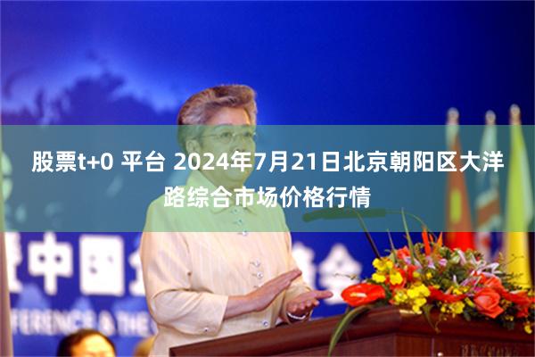 股票t+0 平台 2024年7月21日北京朝阳区大洋路综合市场价格行情