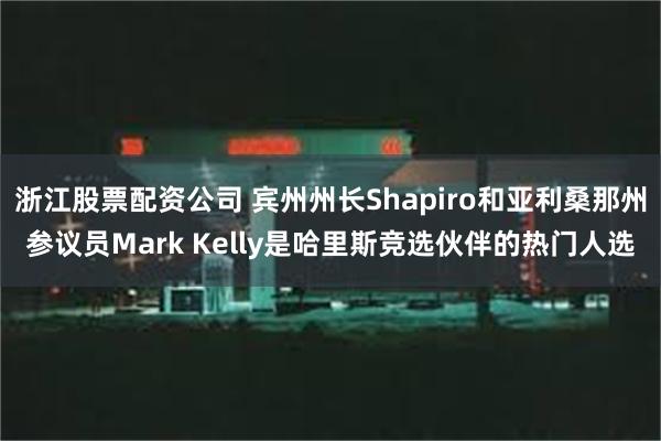 浙江股票配资公司 宾州州长Shapiro和亚利桑那州参议员Mark Kelly是哈里斯竞选伙伴的热门人选