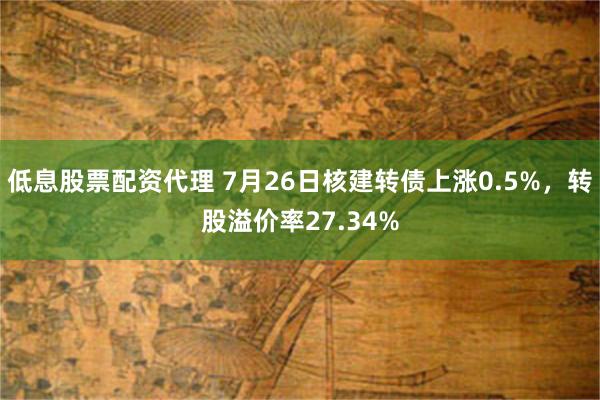 低息股票配资代理 7月26日核建转债上涨0.5%，转股溢价率27.34%