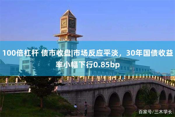 100倍杠杆 债市收盘|市场反应平淡，30年国债收益率小幅下行0.85bp