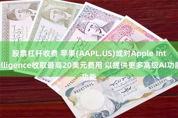 股票杠杆收费 苹果(AAPL.US)或对Apple Intelligence收取最高20美元费用 以提供更多高级AI功能