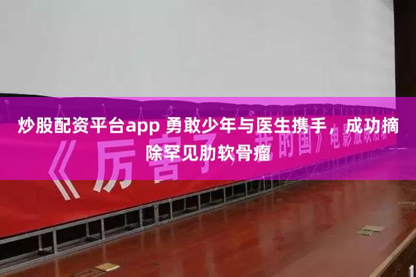 炒股配资平台app 勇敢少年与医生携手，成功摘除罕见肋软骨瘤