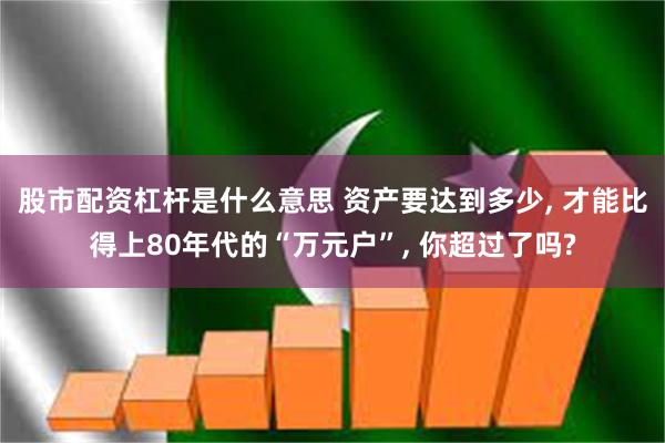 股市配资杠杆是什么意思 资产要达到多少, 才能比得上80年代的“万元户”, 你超过了吗?