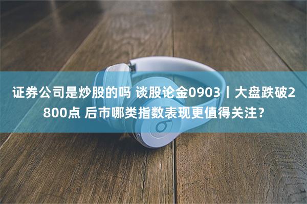 证券公司是炒股的吗 谈股论金0903丨大盘跌破2800点 后市哪类指数表现更值得关注？