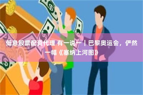 低息股票配资代理 有一说一｜巴黎奥运会，俨然一幅《塞纳上河图》