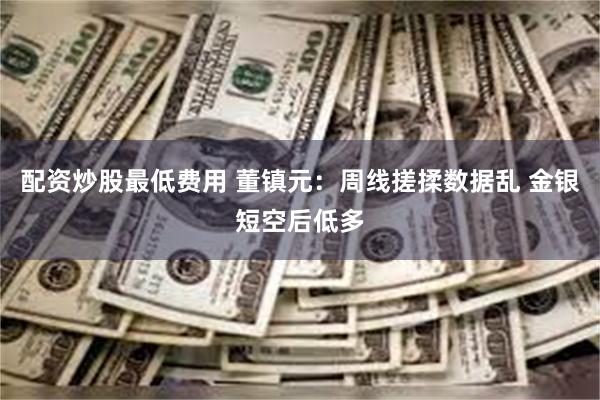 配资炒股最低费用 董镇元：周线搓揉数据乱 金银短空后低多