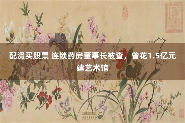 配资买股票 连锁药房董事长被查，曾花1.5亿元建艺术馆