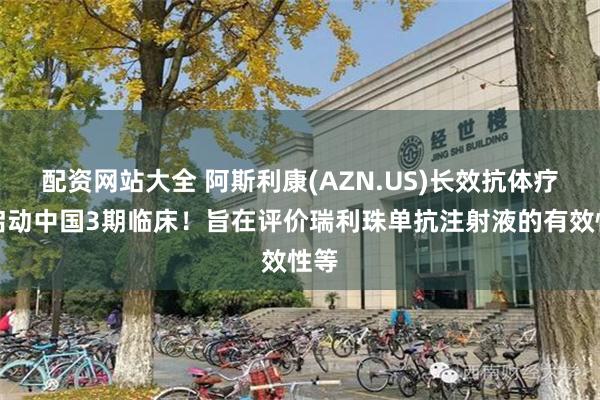 配资网站大全 阿斯利康(AZN.US)长效抗体疗法启动中国3期临床！旨在评价瑞利珠单抗注射液的有效性等