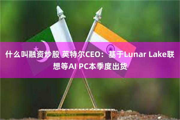 什么叫融资炒股 英特尔CEO：基于Lunar Lake联想等AI PC本季度出货