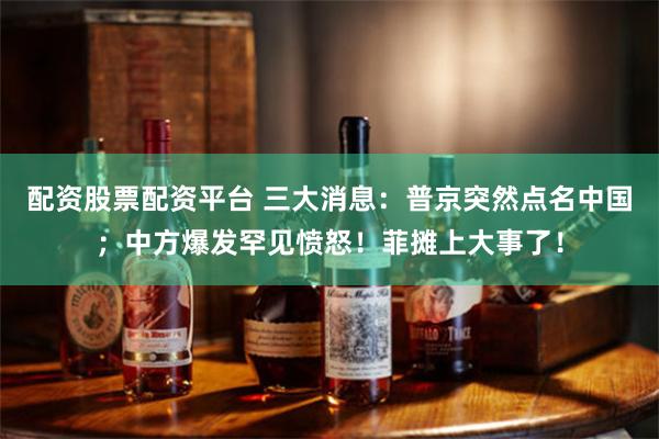 配资股票配资平台 三大消息：普京突然点名中国；中方爆发罕见愤怒！菲摊上大事了！