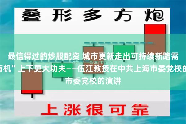 最信得过的炒股配资 城市更新走出可持续新路需在“有机”上下更大功夫——伍江教授在中共上海市委党校的演讲