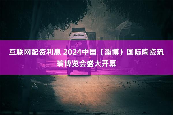 互联网配资利息 2024中国（淄博）国际陶瓷琉璃博览会盛大开幕