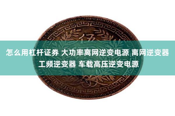 怎么用杠杆证券 大功率离网逆变电源 离网逆变器 工频逆变器 车载高压逆变电源