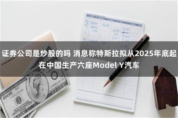 证券公司是炒股的吗 消息称特斯拉拟从2025年底起在中国生产六座Model Y汽车