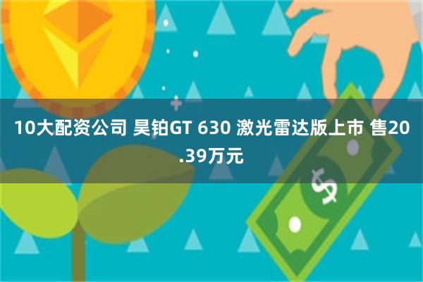 10大配资公司 昊铂GT 630 激光雷达版上市 售20.39万元