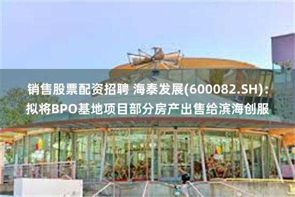 销售股票配资招聘 海泰发展(600082.SH)：拟将BPO基地项目部分房产出售给滨海创服