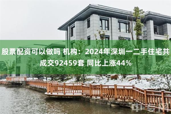 股票配资可以做吗 机构：2024年深圳一二手住宅共成交92459套 同比上涨44%