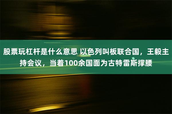 股票玩杠杆是什么意思 以色列叫板联合国，王毅主持会议，当着100余国面为古特雷斯撑腰