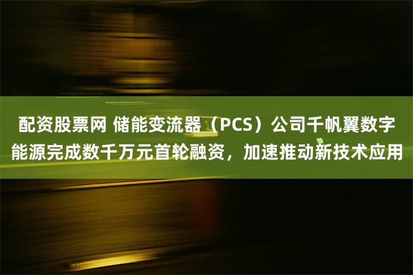 配资股票网 储能变流器（PCS）公司千帆翼数字能源完成数千万元首轮融资，加速推动新技术应用