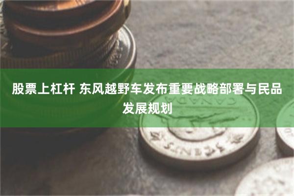 股票上杠杆 东风越野车发布重要战略部署与民品发展规划