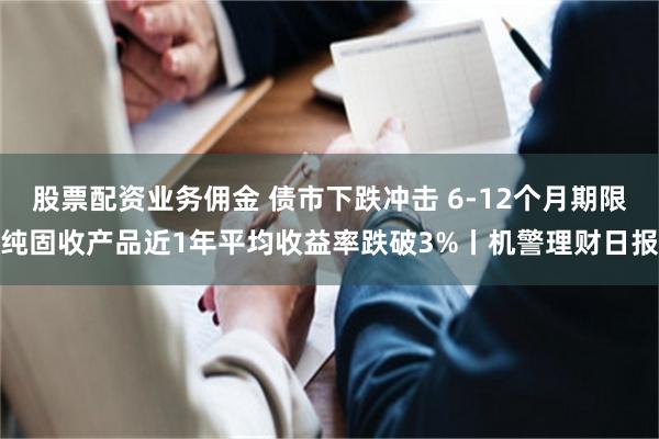 股票配资业务佣金 债市下跌冲击 6-12个月期限纯固收产品近1年平均收益率跌破3%丨机警理财日报