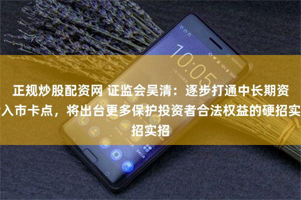 正规炒股配资网 证监会吴清：逐步打通中长期资金入市卡点，将出台更多保护投资者合法权益的硬招实招